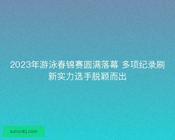 2023年游泳春锦赛圆满落幕 多项纪录刷新实力选手脱颖而出 2023年游泳春锦赛圆满落幕 多项纪录刷新实力选手脱颖而出