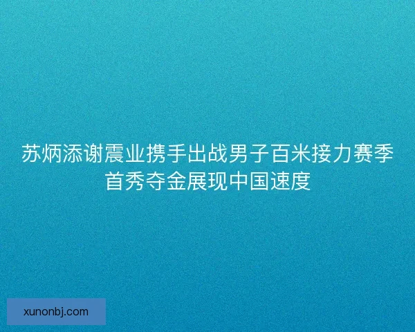 苏炳添谢震业携手出战男子百米接力赛季首秀夺金展现中国速度