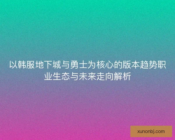以韩服地下城与勇士为核心的版本趋势职业生态与未来走向解析