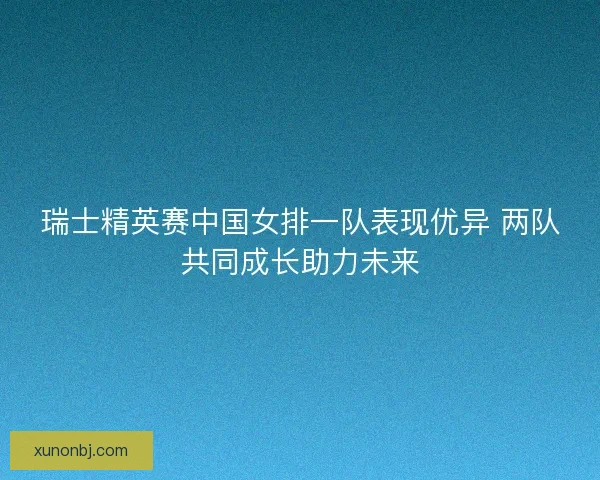 瑞士精英赛中国女排一队表现优异 两队共同成长助力未来