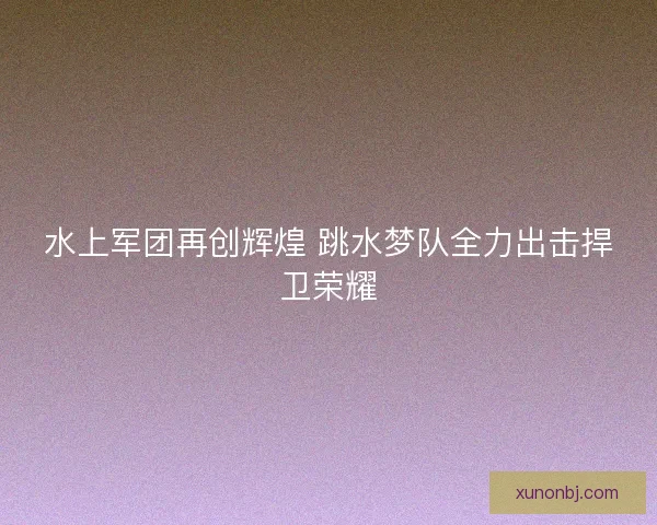 水上军团再创辉煌 跳水梦队全力出击捍卫荣耀 水上军团再创辉煌 跳水梦队全力出击捍卫荣耀