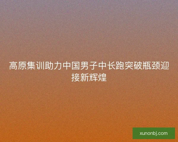 高原集训助力中国男子中长跑突破瓶颈迎接新辉煌