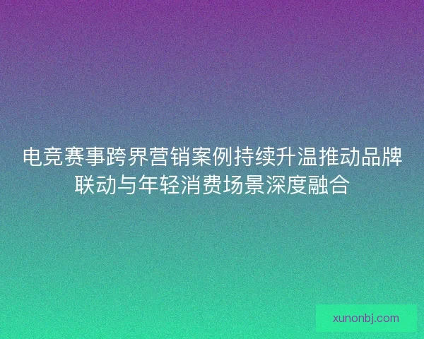 电竞赛事跨界营销案例持续升温推动品牌联动与年轻消费场景深度融合 电竞赛事跨界营销案例持续升温推动品牌联动与年轻消费场景深度融合