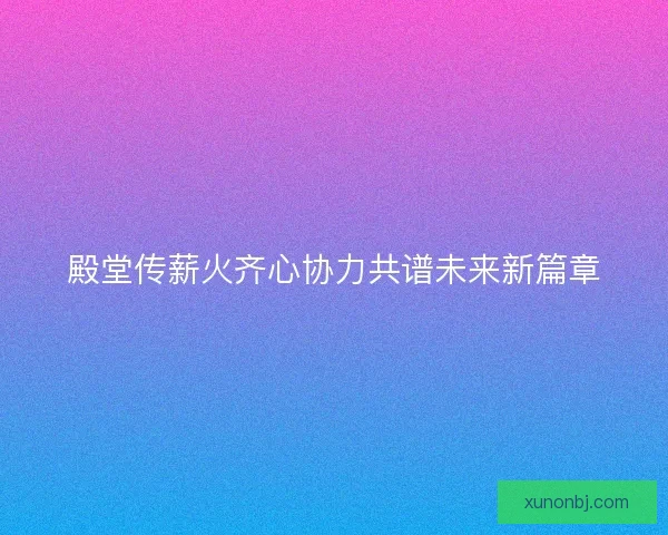 殿堂传薪火齐心协力共谱未来新篇章 殿堂传薪火齐心协力共谱未来新篇章