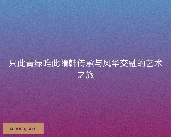 只此青绿唯此隋韩传承与风华交融的艺术之旅