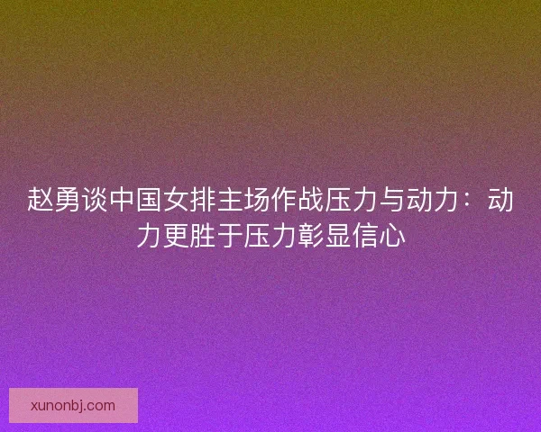 赵勇谈中国女排主场作战压力与动力:动力更胜于压力彰显信心 赵勇谈中国女排主场作战压力与动力:动力更胜于压力彰显信心