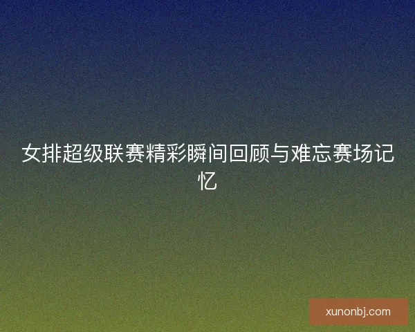 女排超级联赛精彩瞬间回顾与难忘赛场记忆
