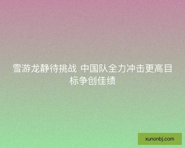 雪游龙静待挑战 中国队全力冲击更高目标争创佳绩 雪游龙静待挑战 中国队全力冲击更高目标争创佳绩