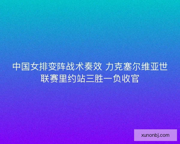 中国女排变阵战术奏效 力克塞尔维亚世联赛里约站三胜一负收官 中国女排变阵战术奏效 力克塞尔维亚世联赛里约站三胜一负收官