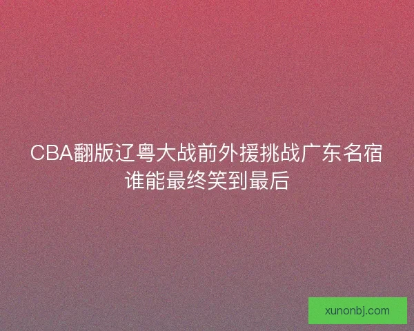 CBA翻版辽粤大战前外援挑战广东名宿谁能最终笑到最后 CBA翻版辽粤大战前外援挑战广东名宿谁能最终笑到最后