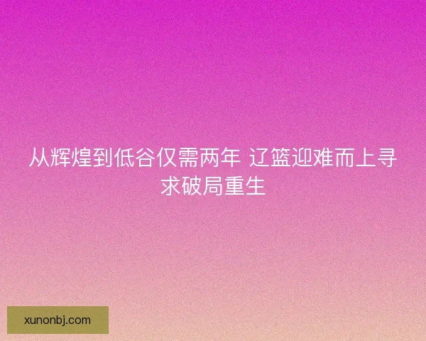 从辉煌到低谷仅需两年 辽篮迎难而上寻求破局重生 从辉煌到低谷仅需两年 辽篮迎难而上寻求破局重生